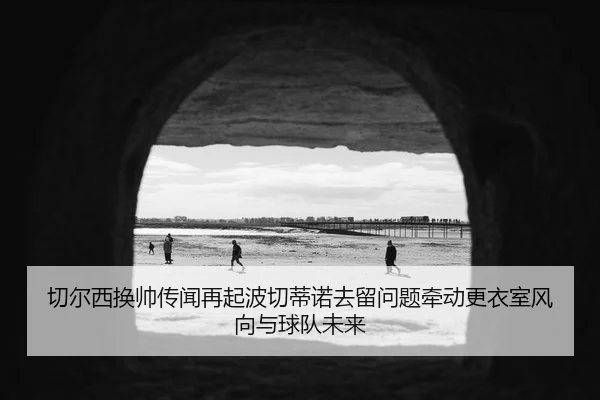 切尔西换帅传闻再起波切蒂诺去留问题牵动更衣室风向与球队未来